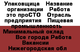 Упаковщица › Название организации ­ Работа-это проСТО › Отрасль предприятия ­ Пищевая промышленность › Минимальный оклад ­ 20 000 - Все города Работа » Вакансии   . Нижегородская обл.